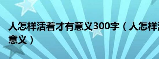 人怎样活着才有意义300字（人怎样活着才有意义）