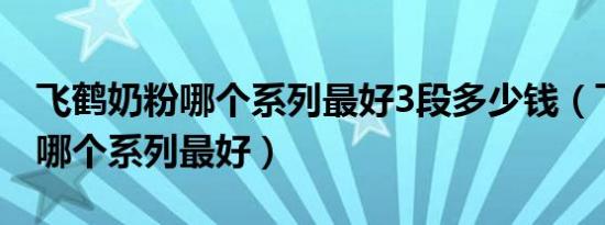 飞鹤奶粉哪个系列最好3段多少钱（飞鹤奶粉哪个系列最好）