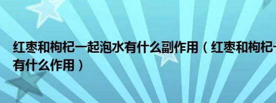 红枣和枸杞一起泡水有什么副作用（红枣和枸杞一起泡水喝有什么作用）