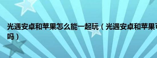 光遇安卓和苹果怎么能一起玩（光遇安卓和苹果可以一起玩吗）