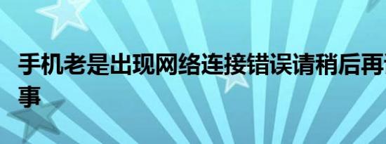 手机老是出现网络连接错误请稍后再试怎么回事