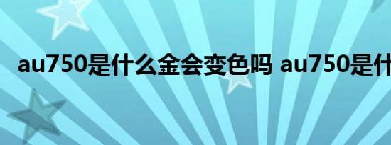 au750是什么金会变色吗 au750是什么金 