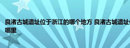 良渚古城遗址位于浙江的哪个地方 良渚古城遗址位于浙江省哪里 