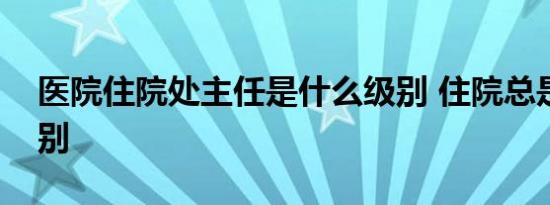 医院住院处主任是什么级别 住院总是什么级别 