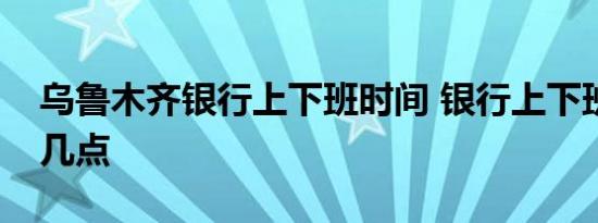 乌鲁木齐银行上下班时间 银行上下班时间是几点 