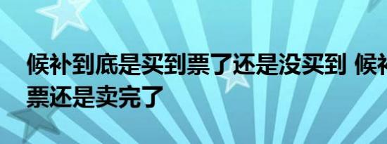 候补到底是买到票了还是没买到 候补是没放票还是卖完了 