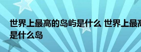 世界上最高的岛屿是什么 世界上最高的岛屿是什么岛 