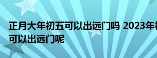 正月大年初五可以出远门吗 2023年初五可不可以出远门呢