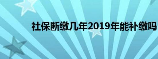 社保断缴几年2019年能补缴吗