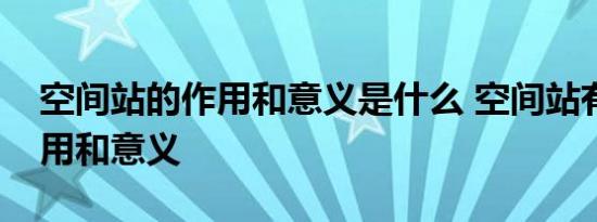 空间站的作用和意义是什么 空间站有什么作用和意义 