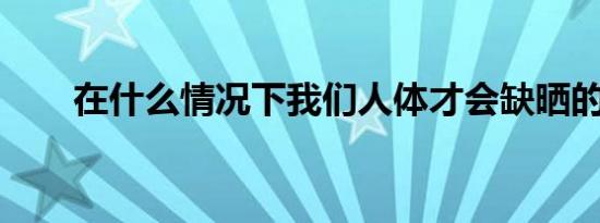 在什么情况下我们人体才会缺晒的呀