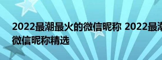 2022最潮最火的微信昵称 2022最潮最火的微信昵称精选