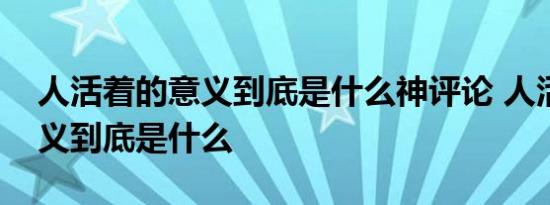 人活着的意义到底是什么神评论 人活着的意义到底是什么 