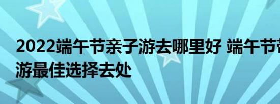 2022端午节亲子游去哪里好 端午节带孩子出游最佳选择去处