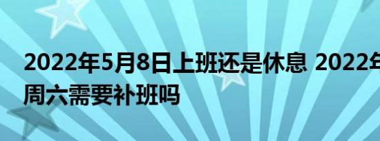 2022年5月8日上班还是休息 2022年5月8日周六需要补班吗