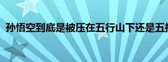 孙悟空到底是被压在五行山下还是五指山下