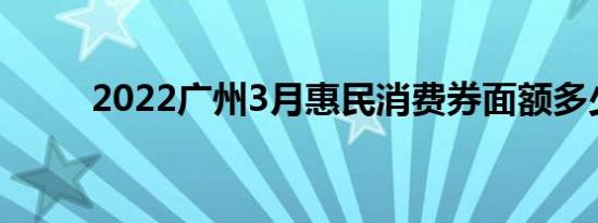 2022广州3月惠民消费券面额多少