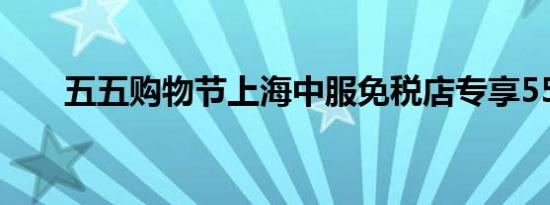 五五购物节上海中服免税店专享55折