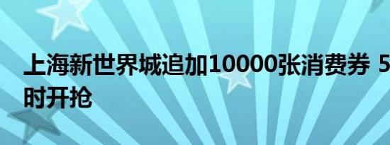 上海新世界城追加10000张消费券 5月4日准时开抢