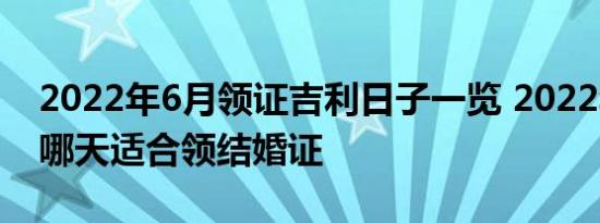 2022年6月领证吉利日子一览 2022年6月份哪天适合领结婚证