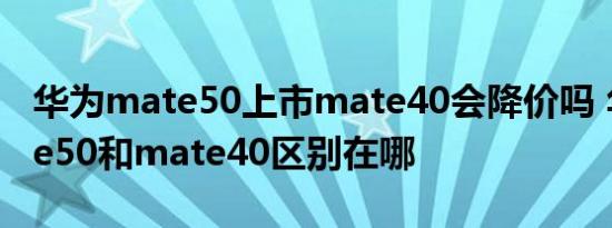 华为mate50上市mate40会降价吗 华为mate50和mate40区别在哪