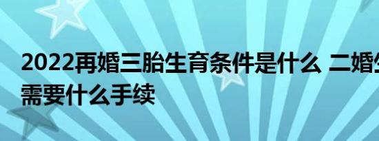 2022再婚三胎生育条件是什么 二婚生三胎都需要什么手续