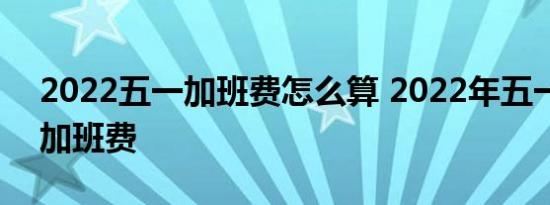 2022五一加班费怎么算 2022年五一几天有加班费