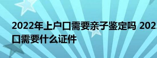 2022年上户口需要亲子鉴定吗 2022年上户口需要什么证件