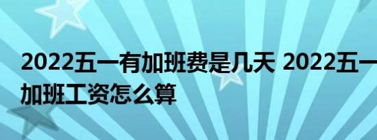 2022五一有加班费是几天 2022五一放假5天加班工资怎么算