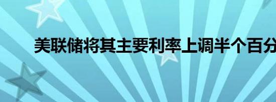 美联储将其主要利率上调半个百分点