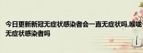 今日更新新冠无症状感染者会一直无症状吗,喉咙干疼是新冠无症状感染者吗