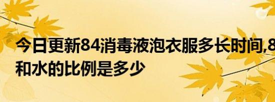 今日更新84消毒液泡衣服多长时间,84消毒液和水的比例是多少