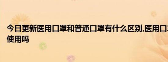 今日更新医用口罩和普通口罩有什么区别,医用口罩可以二次使用吗