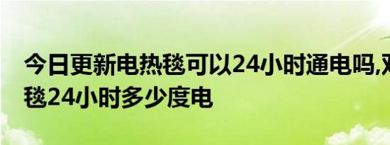 今日更新电热毯可以24小时通电吗,双人电热毯24小时多少度电