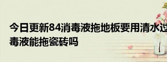 今日更新84消毒液拖地板要用清水过吗,84消毒液能拖瓷砖吗