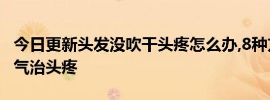 今日更新头发没吹干头疼怎么办,8种方法去寒气治头疼