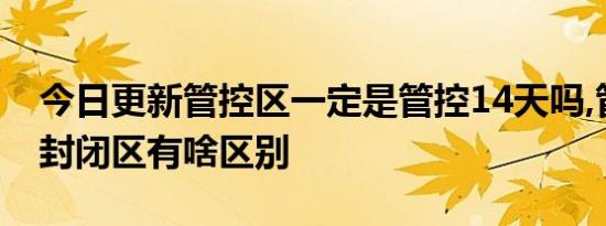 今日更新管控区一定是管控14天吗,管控区和封闭区有啥区别