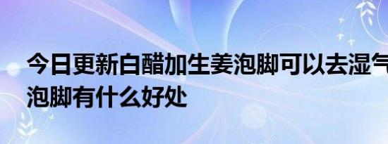 今日更新白醋加生姜泡脚可以去湿气吗,白醋泡脚有什么好处