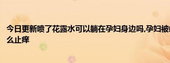 今日更新喷了花露水可以躺在孕妇身边吗,孕妇被蚊子咬了怎么止痒