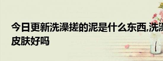 今日更新洗澡搓的泥是什么东西,洗澡搓泥对皮肤好吗