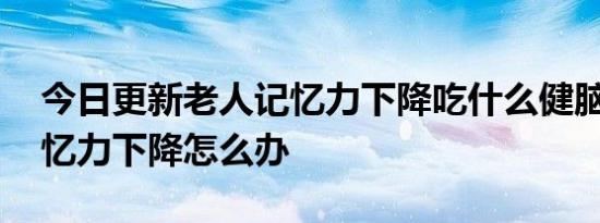 今日更新老人记忆力下降吃什么健脑,老人记忆力下降怎么办