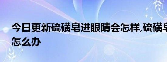 今日更新硫磺皂进眼睛会怎样,硫磺皂进眼睛怎么办