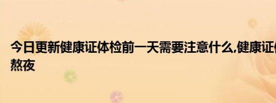 今日更新健康证体检前一天需要注意什么,健康证体检前一天熬夜