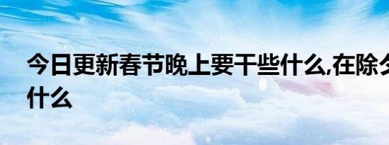 今日更新春节晚上要干些什么,在除夕夜要干什么