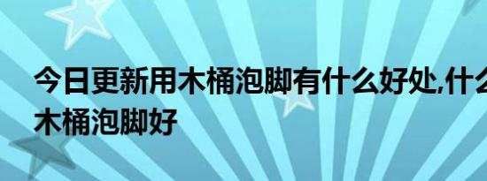 今日更新用木桶泡脚有什么好处,什么材质的木桶泡脚好