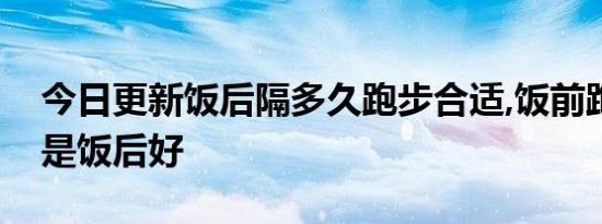 今日更新饭后隔多久跑步合适,饭前跑步好还是饭后好