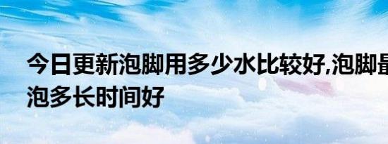 今日更新泡脚用多少水比较好,泡脚最多可以泡多长时间好