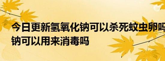 今日更新氢氧化钠可以杀死蚊虫卵吗,氢氧化钠可以用来消毒吗