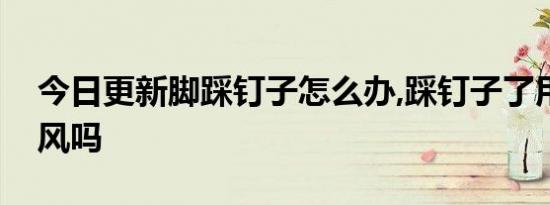 今日更新脚踩钉子怎么办,踩钉子了用打破伤风吗