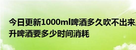 今日更新1000ml啤酒多久吹不出来,1000毫升啤酒要多少时间消耗